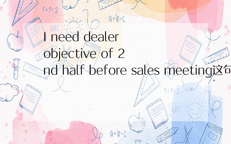 I need dealer objective of 2nd half before sales meeting这句话的准确意思是什么?我对这句话理解是1.经销商目标量我在开销售会议的下半场前需要2.在第二次销售会议时需要看到经销商的目标量