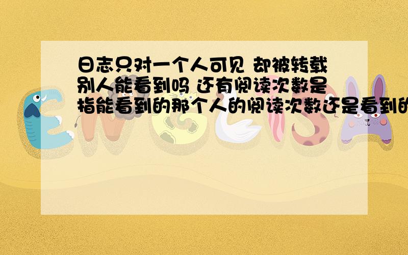 日志只对一个人可见 却被转载别人能看到吗 还有阅读次数是指能看到的那个人的阅读次数还是看到的人的个数