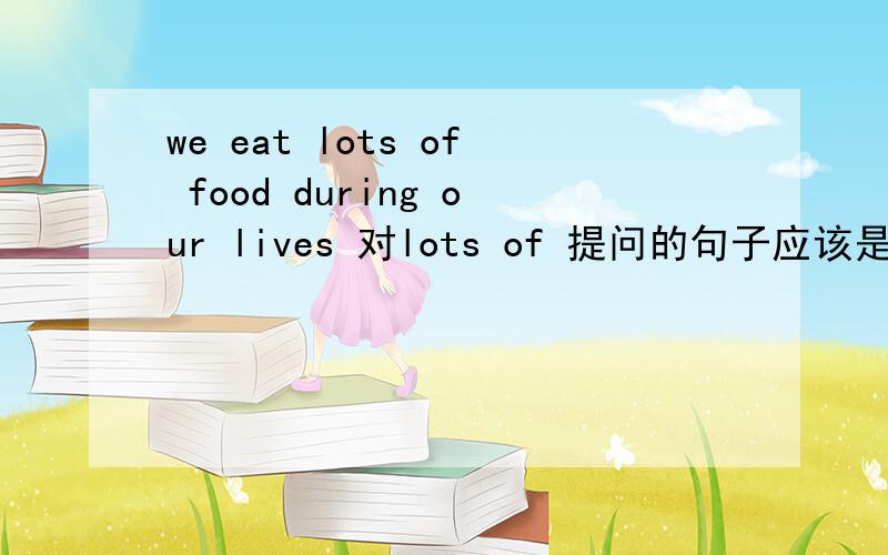 we eat lots of food during our lives 对lots of 提问的句子应该是什么