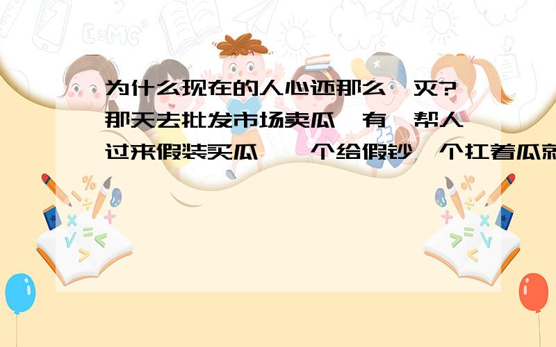 为什么现在的人心还那么泯灭?那天去批发市场卖瓜,有一帮人过来假装买瓜,一个给假钞一个扛着瓜就走,一个偷钱包,还有两个还想偷汽车的电瓶,我真搞不懂他们这样的团伙一定没有家人没有