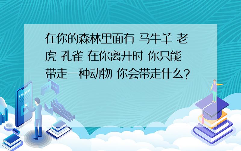 在你的森林里面有 马牛羊 老虎 孔雀 在你离开时 你只能带走一种动物 你会带走什么?