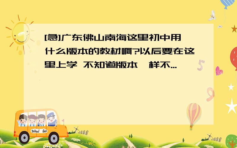 [急]广东佛山南海这里初中用什么版本的教材啊?以后要在这里上学 不知道版本一样不...