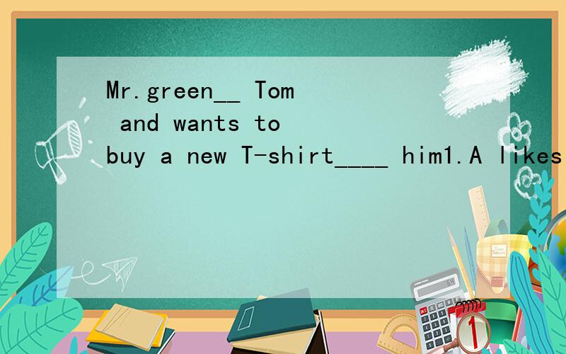 Mr.green__ Tom and wants to buy a new T-shirt____ him1.A likes B like C takes D brings2.A in B at C for D on