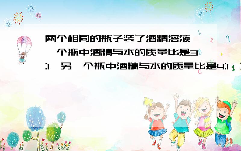 两个相同的瓶子装了酒精溶液,一个瓶中酒精与水的质量比是3:1,另一个瓶中酒精与水的质量比是4:1,如果...两个相同的瓶子装了酒精溶液,一个瓶中酒精与水的质量比是3:1,另一个瓶中酒精与水