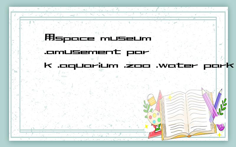 用space museum .amusement park .aquarium .zoo .water park .这几个词造句.用have的句型列如：have you ever been to an amusement park？NO i have't park?说一段对话