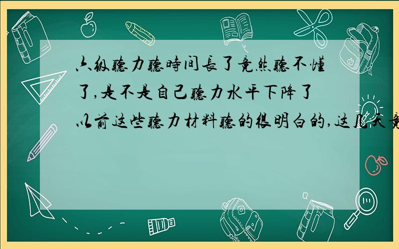 六级听力听时间长了竟然听不懂了,是不是自己听力水平下降了以前这些听力材料听的很明白的,这几天竟然听不懂了,句子一句一句的过去了,我竟不知所云了,是不是听力水平下降了