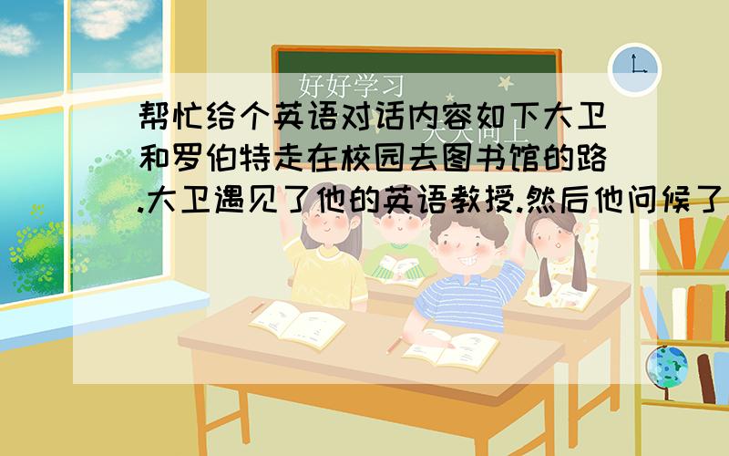 帮忙给个英语对话内容如下大卫和罗伯特走在校园去图书馆的路.大卫遇见了他的英语教授.然后他问候了他并介绍了罗伯特和他的教授对方.用英语进行表达问候和利用的介绍.至少也得5句对