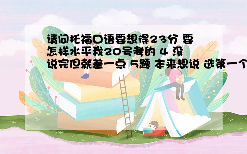 请问托福口语要想得23分 要怎样水平我20号考的 4 没说完但就差一点 5题 本来想说 选第一个答案 结果说成了第二个 可理由没变 6题也没说太清楚= = 其他题的只能说凑合我大概能多少分?