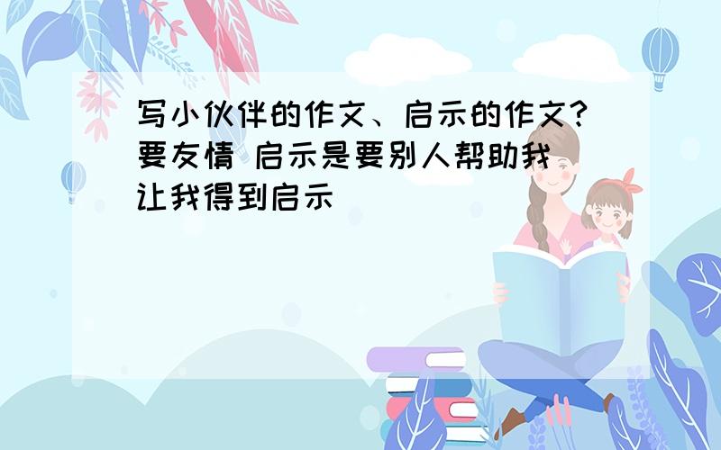 写小伙伴的作文、启示的作文?要友情 启示是要别人帮助我 让我得到启示