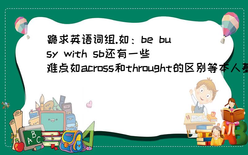 跪求英语词组.如：be busy with sb还有一些难点如across和throught的区别等本人基础较差 请举例子说明