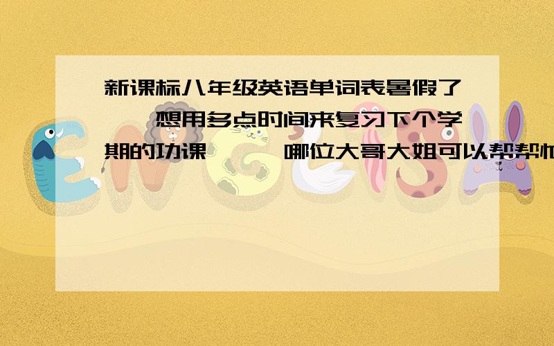 新课标八年级英语单词表暑假了``想用多点时间来复习下个学期的功课```哪位大哥大姐可以帮帮忙``先谢谢你们哒!