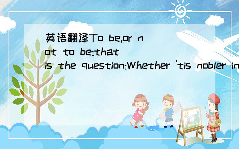 英语翻译To be,or not to be:that is the question:Whether 'tis nobler in the mind to sufferThe slings and arrows of outrageous fortune,Or to take arms against a sea of troubles,And by opposing end them?To die:to sleep;No more; and by a sleep to say