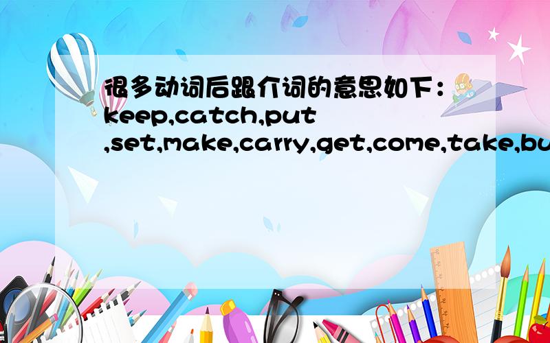 很多动词后跟介词的意思如下：keep,catch,put,set,make,carry,get,come,take,bulid,turn,give 等词后面跟 in,on,up,out,of,off,with,to 等介词的意思.大谢啊,英语短语老记不住.现在奖励二十分.手机只能奖励这么多