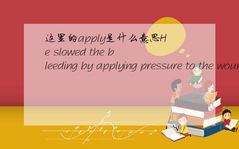 这里的apply是什么意思He slowed the bleeding by applying pressure to the wounds until the police and ambulance arrives.这里的applying是什么意思?