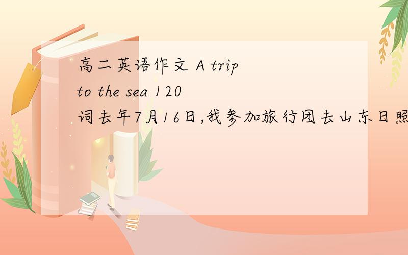 高二英语作文 A trip to the sea 120词去年7月16日,我参加旅行团去山东日照旅游.那天天气很好,我玩的很高兴,但第二天遇到了狂风,我们只能返回酒店休息,当晚听说一个女孩被狂风刮到海里淹死了