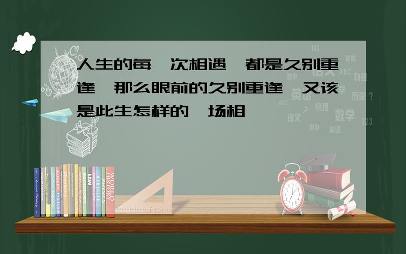 人生的每一次相遇,都是久别重逢,那么眼前的久别重逢,又该是此生怎样的一场相