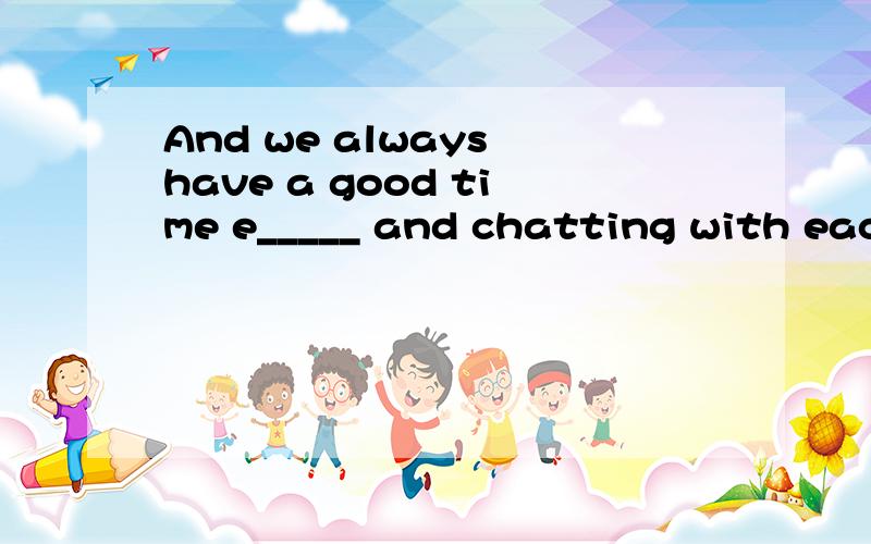 And we always have a good time e_____ and chatting with each other