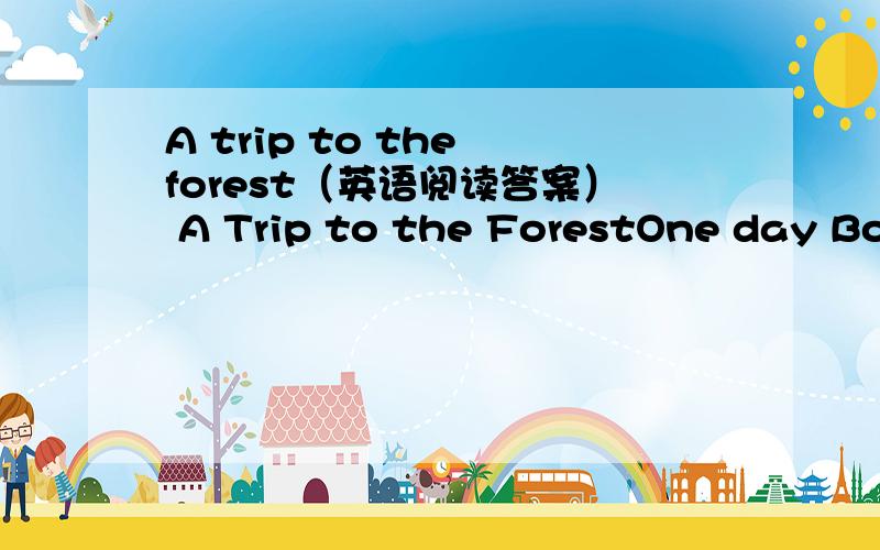 A trip to the forest（英语阅读答案） A Trip to the ForestOne day Bob took two of his friends in-to the mountains.They put up their tents (帐篷) and then rode off to a forest to see how the trees were growing.In the afternoon when they were