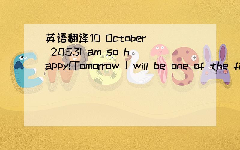 英语翻译10 October 2053I am so happy!Tomorrow I will be one of the first students to travel into space.The spaceship will leave the Earth at 9 a.m .It will take us to the Moon .I can't wait!The Moon is around380000kilometres from the Earth,so it'