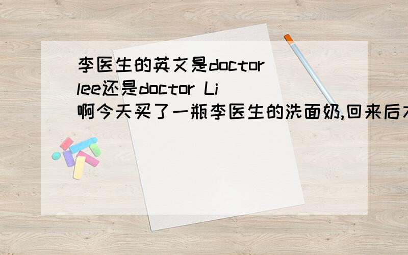 李医生的英文是doctor lee还是doctor Li啊今天买了一瓶李医生的洗面奶,回来后才发现英文名称是doctor li,在我印象中好像是doctor lee吧,不知道是不是买到假货了啊?是在欧尚超市买的啊!