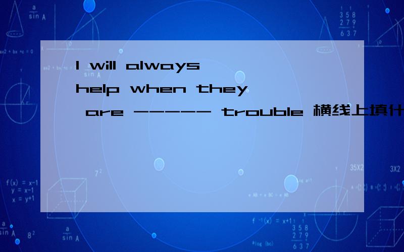 I will always help when they are ----- trouble 横线上填什么介词