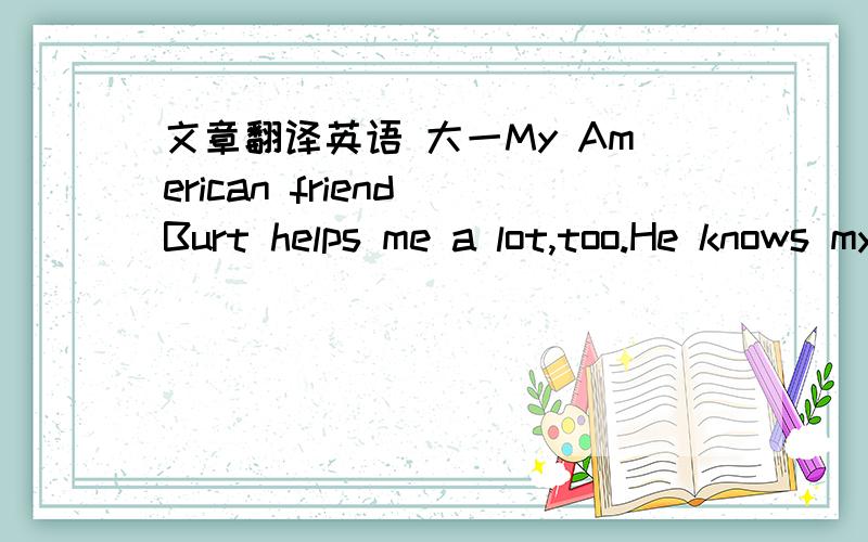 文章翻译英语 大一My American friend Burt helps me a lot,too.He knows my problem because I have exchanged my ideas with him.He told me to relax.He said actually the most efficient way to reach my goal would beto have a tape recorder or a CD pl