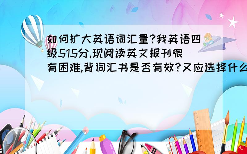 如何扩大英语词汇量?我英语四级515分,现阅读英文报刊很有困难,背词汇书是否有效?又应选择什么样的词汇书?