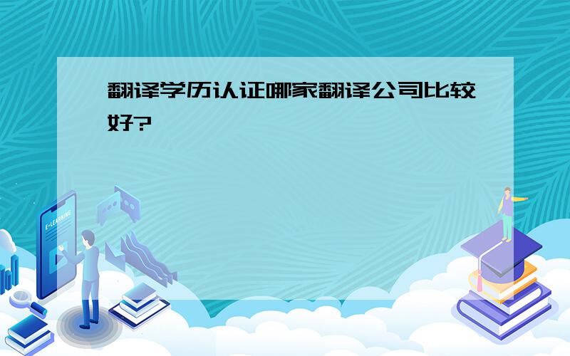 翻译学历认证哪家翻译公司比较好?