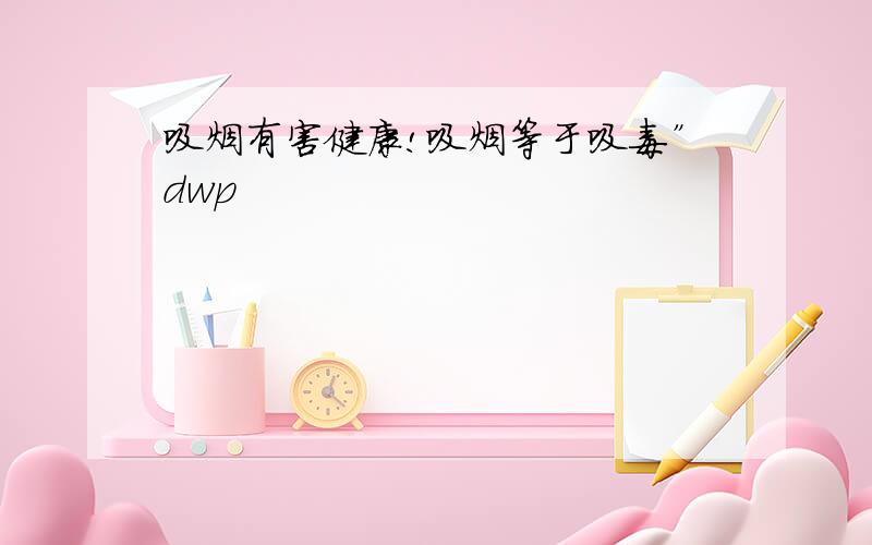 吸烟有害健康!吸烟等于吸毒”dwp