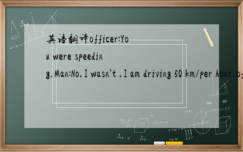 英语翻译officer:You were speeding.Man:No,I wasn't ,I am driving 50 km/per hour.officer:You were driving too fast.I'm giving you a ticket.Man:But I wasn't speeding.officer:Tell that to the judge (The officer gives man the ticket.)Man:Would I get a