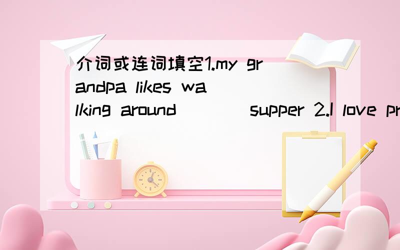 介词或连词填空1.my grandpa likes walking around____supper 2.I love programmes about animals,I also like films_____good actors