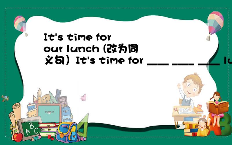 It's time for our lunch (改为同义句）It's time for ____ ____ ____ lunch.