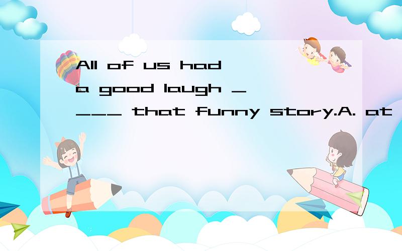 All of us had a good laugh ____ that funny story.A. at B. on C. over D. to