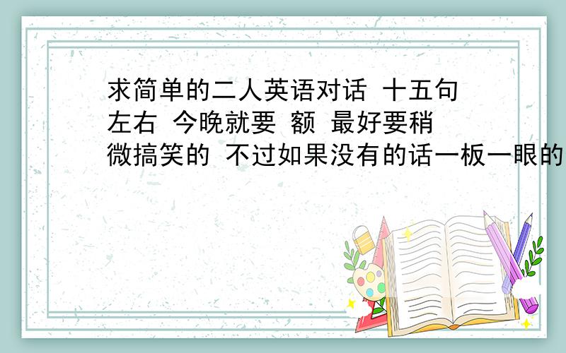 求简单的二人英语对话 十五句左右 今晚就要 额 最好要稍微搞笑的 不过如果没有的话一板一眼的也可以