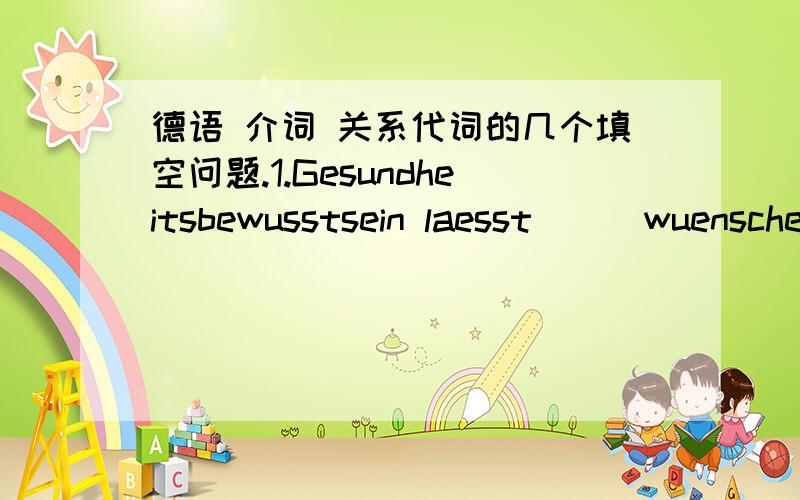 德语 介词 关系代词的几个填空问题.1.Gesundheitsbewusstsein laesst___wuenschen uebrig.(zu)为什么是ZU呢2Wer sich nicht entspannen kann,___vor Gefahr ,krank zu werden.(steht)为什么呢3___interessiert denn nun jugendliche Leser?(Was