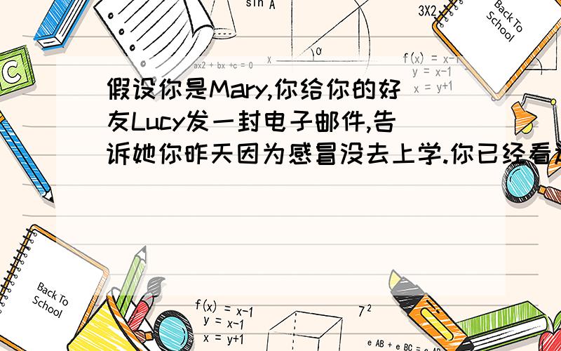 假设你是Mary,你给你的好友Lucy发一封电子邮件,告诉她你昨天因为感冒没去上学.你已经看过医生了医生告诉你要按时吃药,多喝水,好好休息,不要学习到很晚.现在你感觉好多了,请她不要担心.80