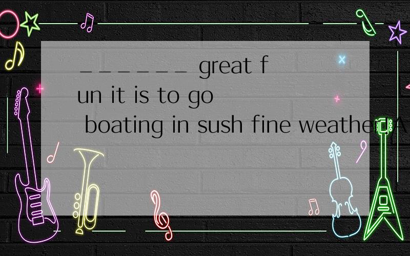 ______ great fun it is to go boating in sush fine weather!A、What B、How C、What a D、How a