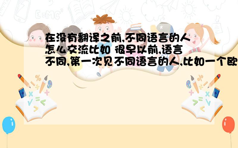 在没有翻译之前,不同语言的人怎么交流比如 很早以前,语言不同,第一次见不同语言的人,比如一个欧洲人见到了一个中国人,怎么办呢?我指的是连翻译都还没出现的时候