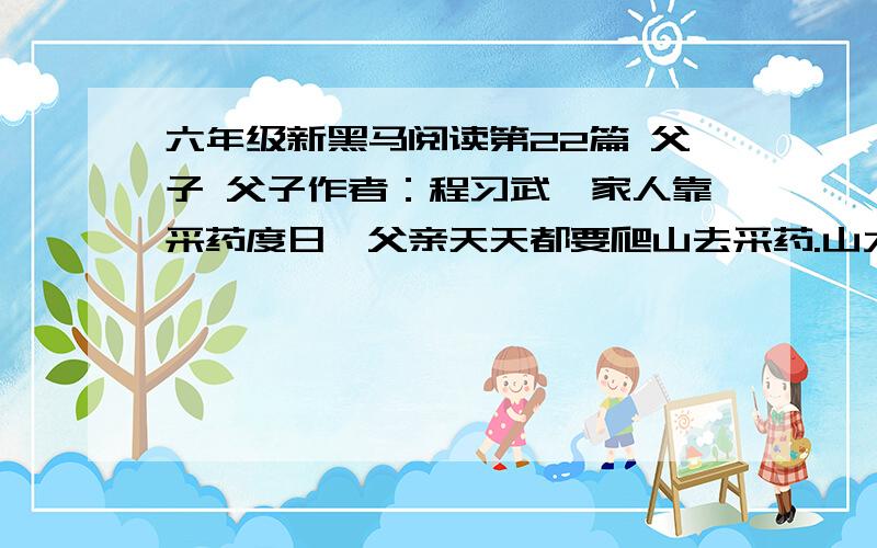 六年级新黑马阅读第22篇 父子 父子作者：程习武一家人靠采药度日,父亲天天都要爬山去采药.山大,山险,父亲风中雨中一日日爬,爬过了大半辈子.儿子一天天大起来,父亲让儿子也爬山.父亲拿