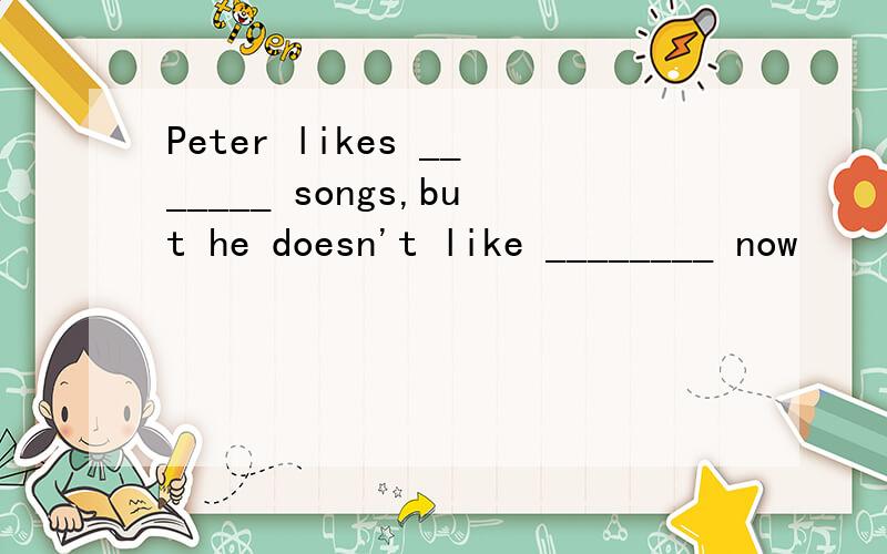 Peter likes _______ songs,but he doesn't like ________ now