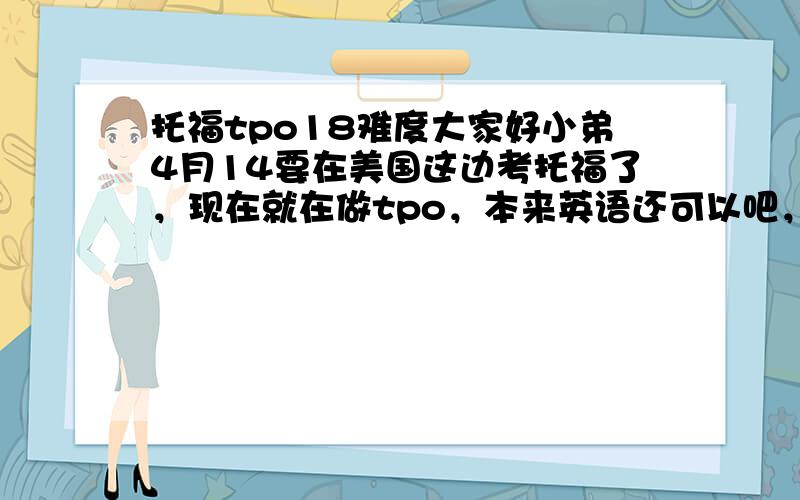 托福tpo18难度大家好小弟4月14要在美国这边考托福了，现在就在做tpo，本来英语还可以吧，考研英语63.tpo18阅读错9个 听力错11，md青蛙那篇我错5个，17的阅读错10个听力错5个，15的听力好像错1