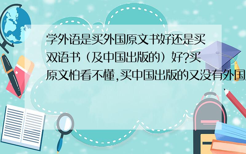 学外语是买外国原文书好还是买双语书（及中国出版的）好?买原文怕看不懂,买中国出版的又没有外国原汁原味的好.毕竟学外语还是要接触外国人本土文化比较好