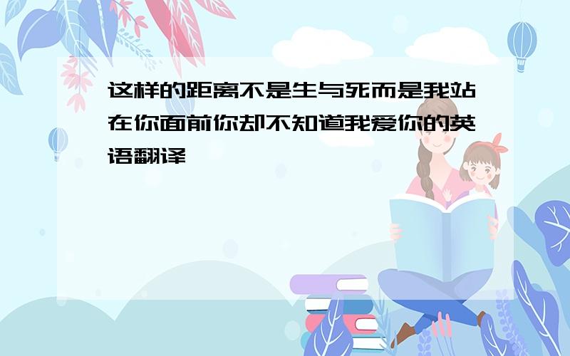 这样的距离不是生与死而是我站在你面前你却不知道我爱你的英语翻译