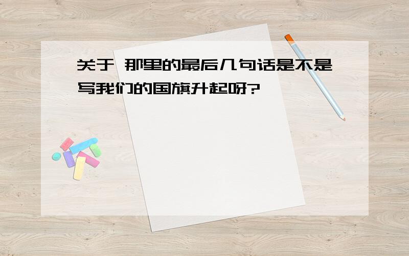 关于 那里的最后几句话是不是写我们的国旗升起呀?