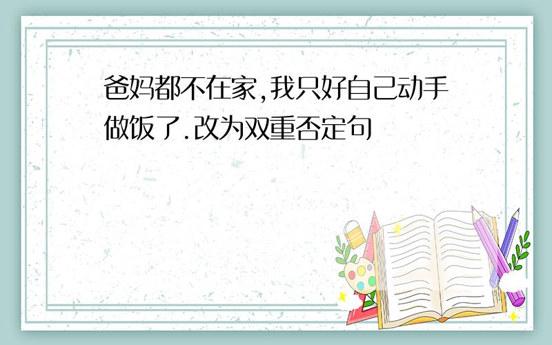 爸妈都不在家,我只好自己动手做饭了.改为双重否定句