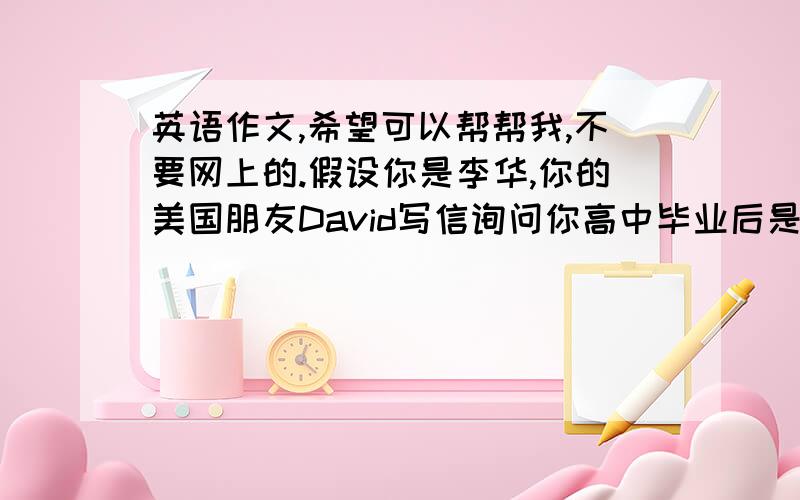 英语作文,希望可以帮帮我,不要网上的.假设你是李华,你的美国朋友David写信询问你高中毕业后是打算出国留学还是留在国内读大学.请你根据你的实际情况答复,并说明理由.字数120左右,可适当