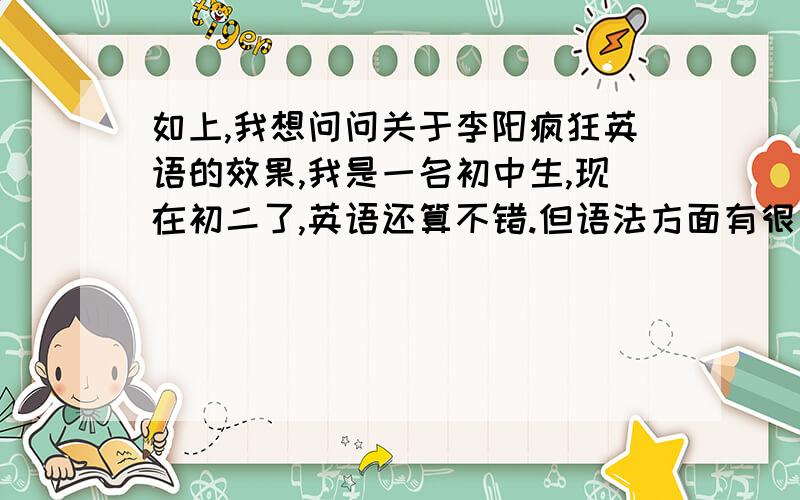 如上,我想问问关于李阳疯狂英语的效果,我是一名初中生,现在初二了,英语还算不错.但语法方面有很多不清楚的地方,还想为了未来的发展拓展英语这方面的知识.（如留学）我在英语周报上看