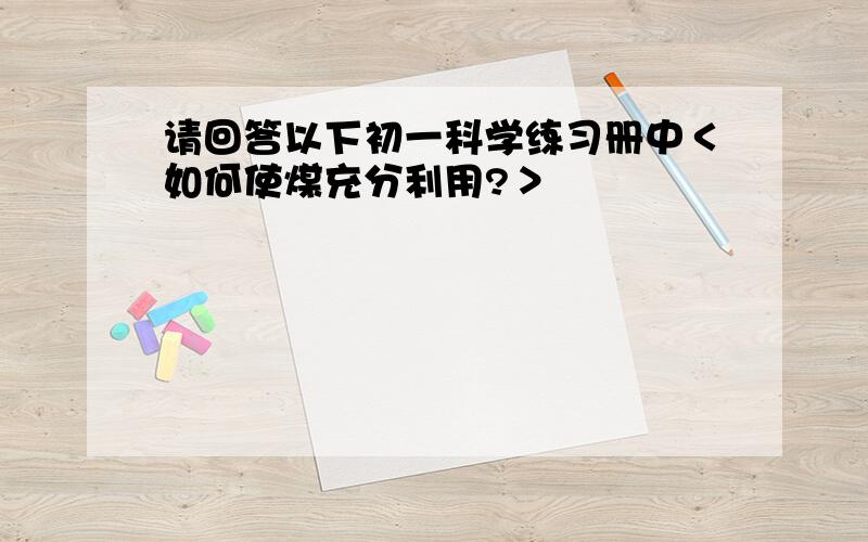 请回答以下初一科学练习册中＜如何使煤充分利用?＞