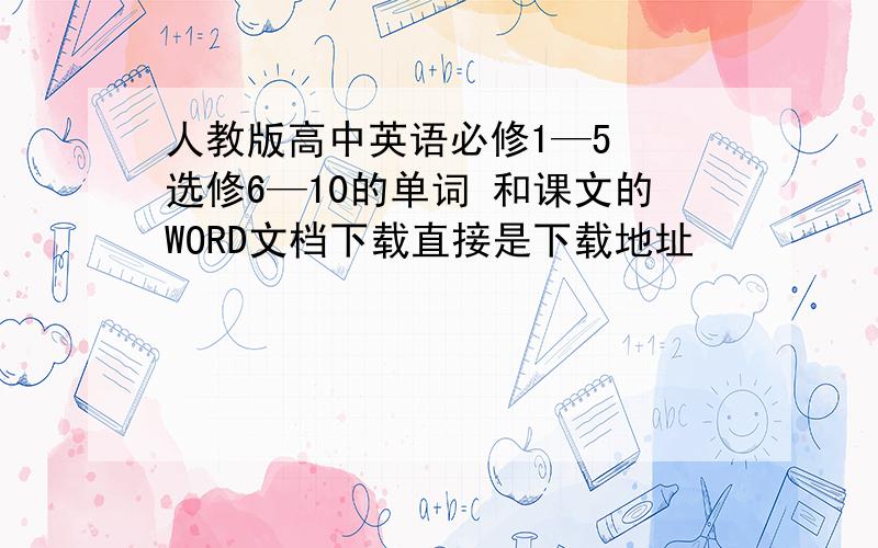 人教版高中英语必修1—5  选修6—10的单词 和课文的WORD文档下载直接是下载地址