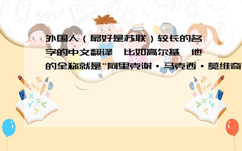 外国人（最好是苏联）较长的名字的中文翻译,比如高尔基,他的全称就是“阿里克谢·马克西·莫维奇·比什科夫·高尔基”这样的,而且最后的名字要三个字.最好要押韵一点的